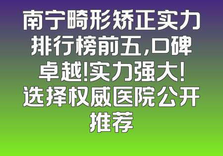 南宁畸形矫正实力排行榜前五，口碑卓越！实力强大！选择权威医院公开推荐