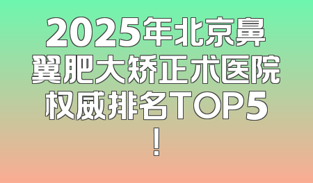 2025年北京鼻翼肥大矫正术医院权威排名TOP5！