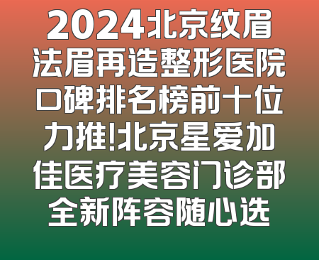 2024北京纹眉法眉再造整形医院口碑排名榜前十位力推！北京星爱加佳医疗美容门诊部全新阵容随心选