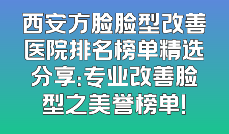 西安方脸脸型改善医院排名榜单精选分享：专业改善脸型之美誉榜单！