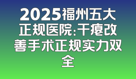 2025福州五大正规医院：干瘪改善手术正规实力双全