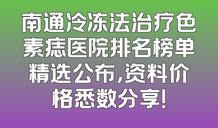 南通冷冻法治疗色素痣医院排名榜单精选公布，资料价格悉数分享！