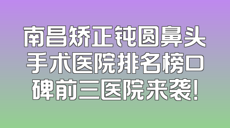 南昌矫正钝圆鼻头手术医院排名榜口碑前三医院来袭！