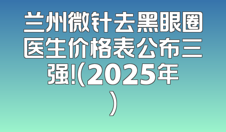 兰州微针去黑眼圈医生价格表公布三强！(2025年)