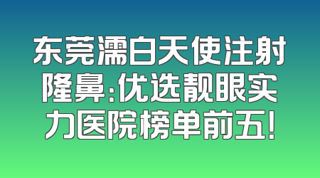 东莞濡白天使注射隆鼻：优选靓眼实力医院榜单前五！