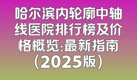 哈尔滨内轮廓中轴线医院排行榜及价格概览：最新指南（2025版）