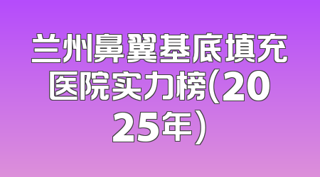 兰州鼻翼基底填充医院实力榜（2025年）
