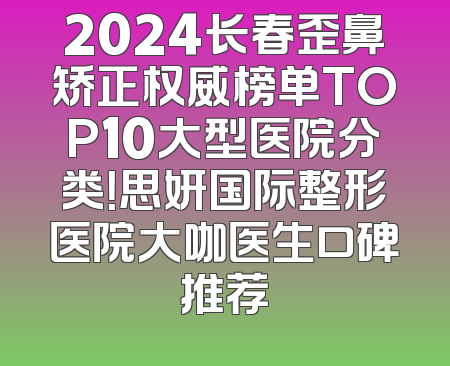2024长春歪鼻矫正权威榜单TOP10大型医院分类！思妍国际整形医院大咖医生口碑推荐