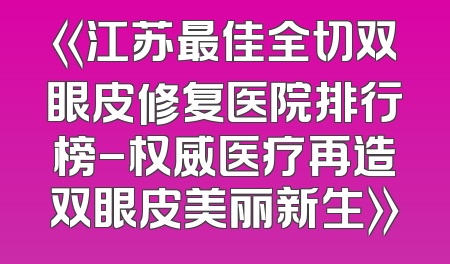 《江苏最佳全切双眼皮修复医院排行榜-权威医疗再造双眼皮美丽新生》