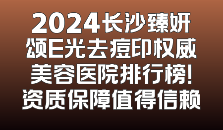 2024长沙臻妍颂E光去痘印权威美容医院排行榜！资质保障值得信赖