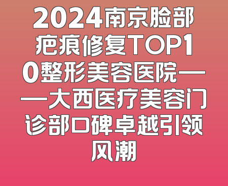 2024南京脸部疤痕修复TOP10整形美容医院——大西医疗美容门诊部口碑卓越引领风潮