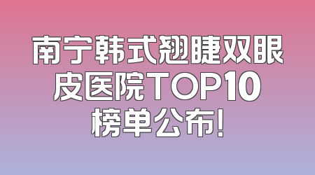 南宁韩式翘睫双眼皮医院TOP10榜单公布！