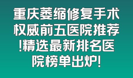 重庆萎缩修复手术权威前五医院推荐！精选最新排名医院榜单出炉！