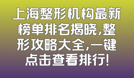 上海整形机构最新榜单排名揭晓，整形攻略大全，一键点击查看排行！