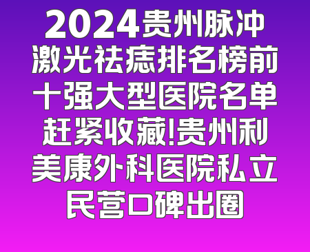 2024贵州脉冲激光祛痣排名榜前十强大型医院名单赶紧收藏！贵州利美康外科医院私立民营口碑出圈