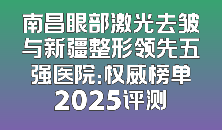 南昌眼部激光去皱与新疆整形领先五强医院：权威榜单2025评测