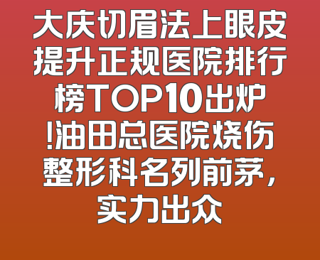 大庆切眉法上眼皮提升正规医院排行榜TOP10出炉！油田总医院烧伤整形科名列前茅，实力出众