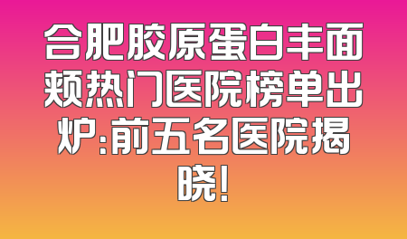 合肥胶原蛋白丰面颊热门医院榜单出炉：前五名医院揭晓！
