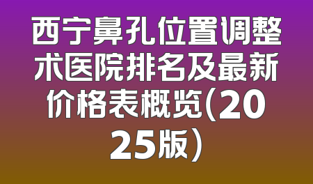 西宁鼻孔位置调整术医院排名及最新价格表概览（2025版）