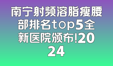 南宁射频溶脂瘦腰部排名top5全新医院颁布!2024