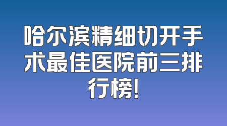 哈尔滨精细切开手术最佳医院前三排行榜！