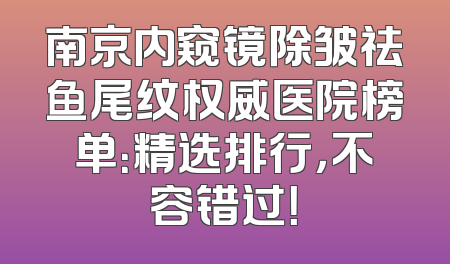 南京内窥镜除皱祛鱼尾纹权威医院榜单：精选排行，不容错过！