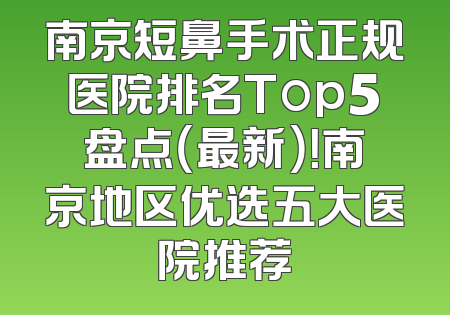 南京短鼻手术正规医院排名Top5盘点（最新）！南京地区优选五大医院推荐