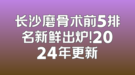 长沙磨骨术前5排名新鲜出炉！2024年更新