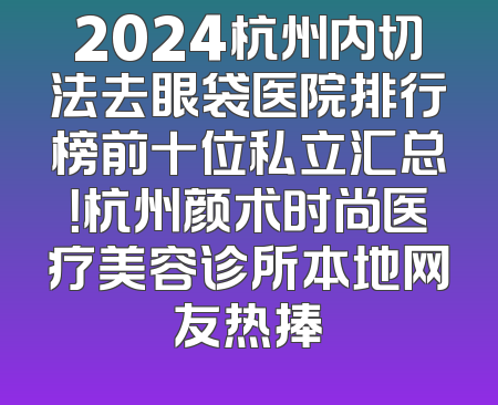 2024杭州内切法去眼袋医院排行榜前十位私立汇总！杭州颜术时尚医疗美容诊所本地网友热捧