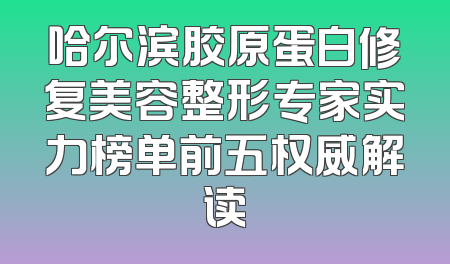 哈尔滨胶原蛋白修复美容整形专家实力榜单前五权威解读