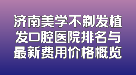 济南美学不剃发植发口腔医院排名与最新费用价格概览