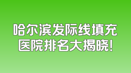 哈尔滨发际线填充医院排名大揭晓！