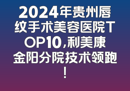 2024年贵州唇纹手术美容医院TOP10，利美康金阳分院技术领跑！