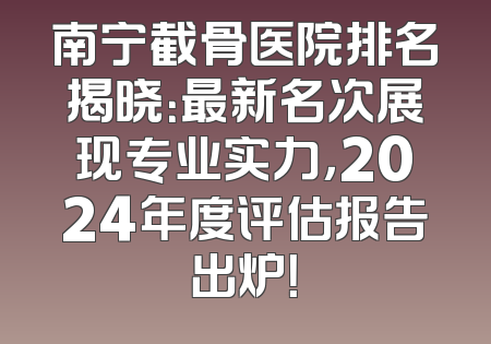 南宁截骨医院排名揭晓：最新名次展现专业实力，2024年度评估报告出炉！