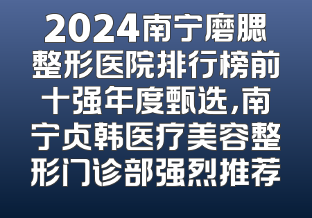 2024南宁磨腮整形医院排行榜前十强年度甄选，南宁贞韩医疗美容整形门诊部强烈推荐