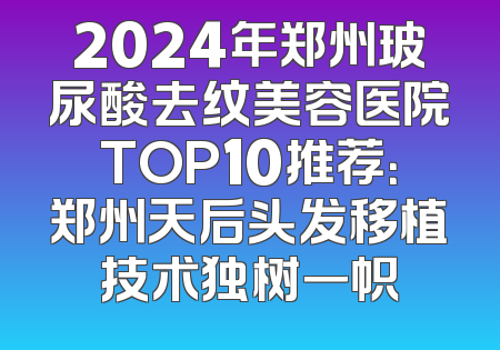 2024年郑州玻尿酸去纹美容医院TOP10推荐：郑州天后头发移植技术独树一帜