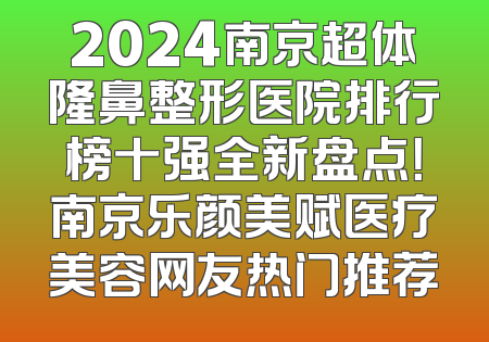 2024南京超体隆鼻整形医院排行榜十强全新盘点！南京乐颜美赋医疗美容网友热门推荐