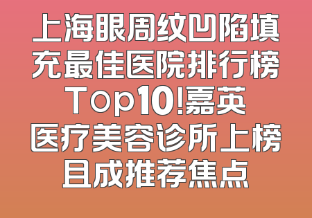 上海眼周纹凹陷填充最佳医院排行榜Top10！嘉英医疗美容诊所上榜且成推荐焦点