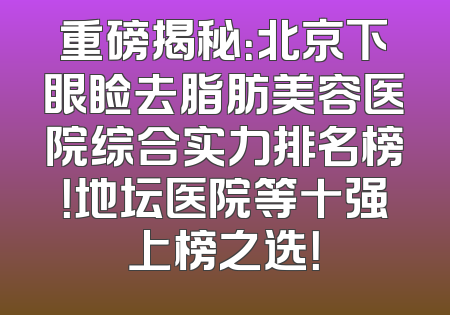 重磅揭秘：北京下眼睑去脂肪美容医院综合实力排名榜！地坛医院等十强上榜之选！