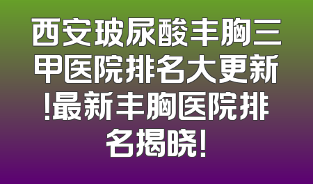 西安玻尿酸丰胸三甲医院排名大更新！最新丰胸医院排名揭晓！