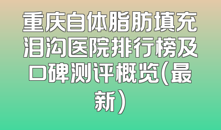 重庆自体脂肪填充泪沟医院排行榜及口碑测评概览（最新）