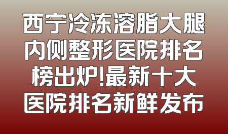 西宁冷冻溶脂大腿内侧整形医院排名榜出炉！最新十大医院排名新鲜发布