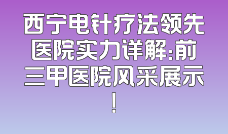 西宁电针疗法领先医院实力详解：前三甲医院风采展示！