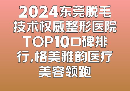 2024东莞脱毛技术权威整形医院TOP10口碑排行，格美雅韵医疗美容领跑