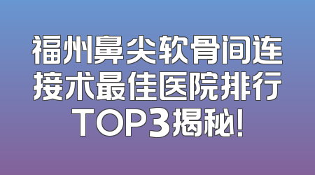 福州鼻尖软骨间连接术最佳医院排行TOP3揭秘！