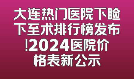 大连热门医院下睑下至术排行榜发布！2024医院价格表新公示
