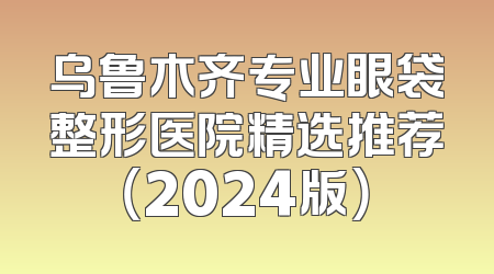 乌鲁木齐专业眼袋整形医院精选推荐（2024版）