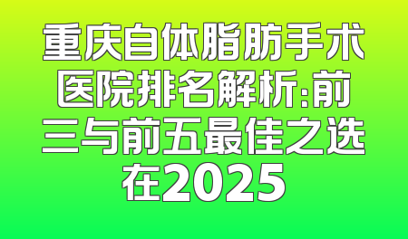 重庆自体脂肪手术医院排名解析：前三与前五最佳之选在2025