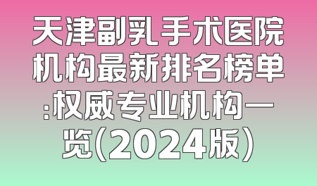 天津副乳手术医院机构最新排名榜单：权威专业机构一览（2024版）