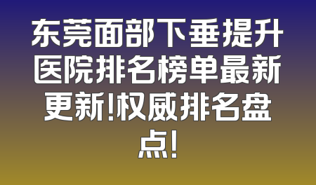 东莞面部下垂提升医院排名榜单最新更新！权威排名盘点！